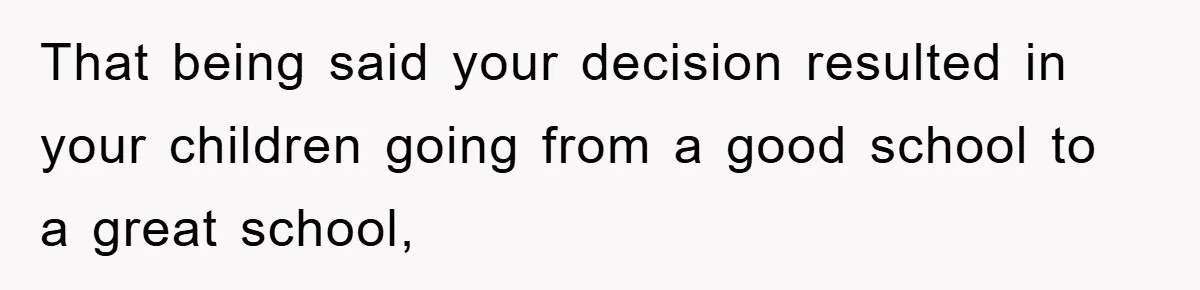 That being said your decision resulted in your children going from a good school to a great school,