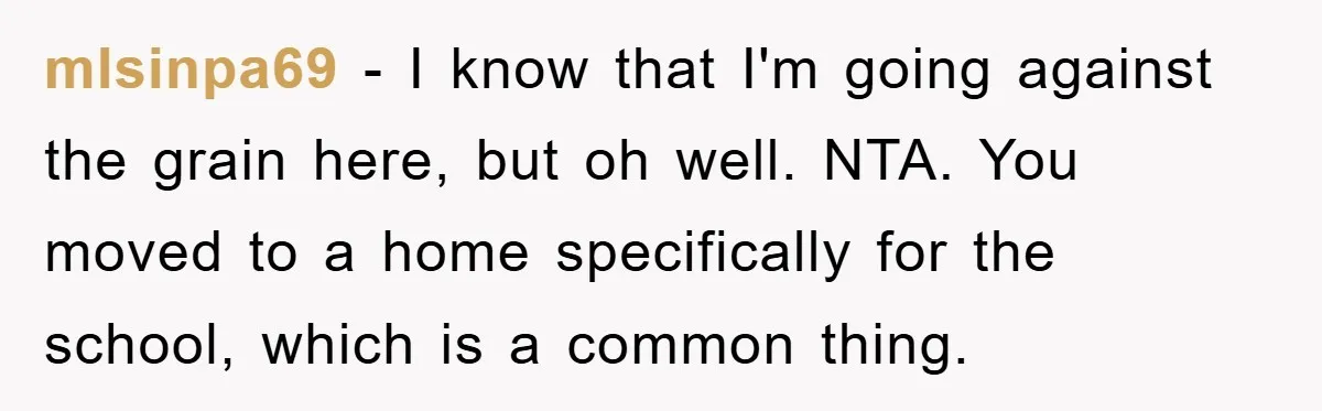 mlsinpa69 − I know that I'm going against the grain here, but oh well. NTA. You moved to a home specifically for the school, which is a common thing.