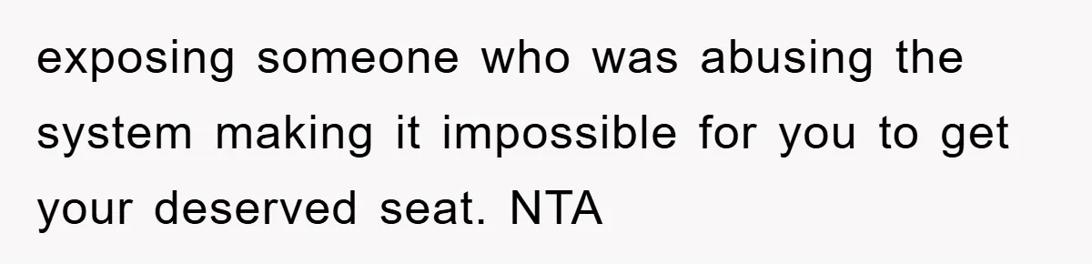 exposing someone who was abusing the system making it impossible for you to get your deserved seat. NTA
