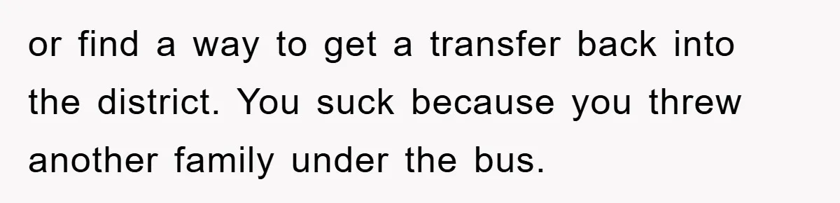 or find a way to get a transfer back into the district. You suck because you threw another family under the bus.