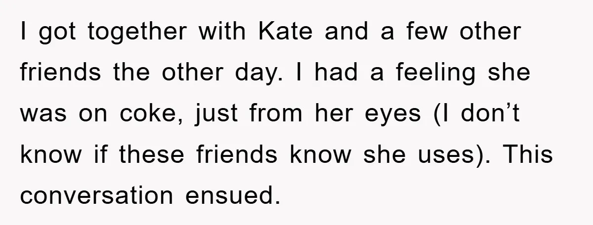 Her Friend Mocked Her Pregnancy, So She Delivered a Comeback Nobody Expected I got together with Kate and a few other friends the other day. I had a feeling she was on coke, just from her eyes (I don’t know if these...