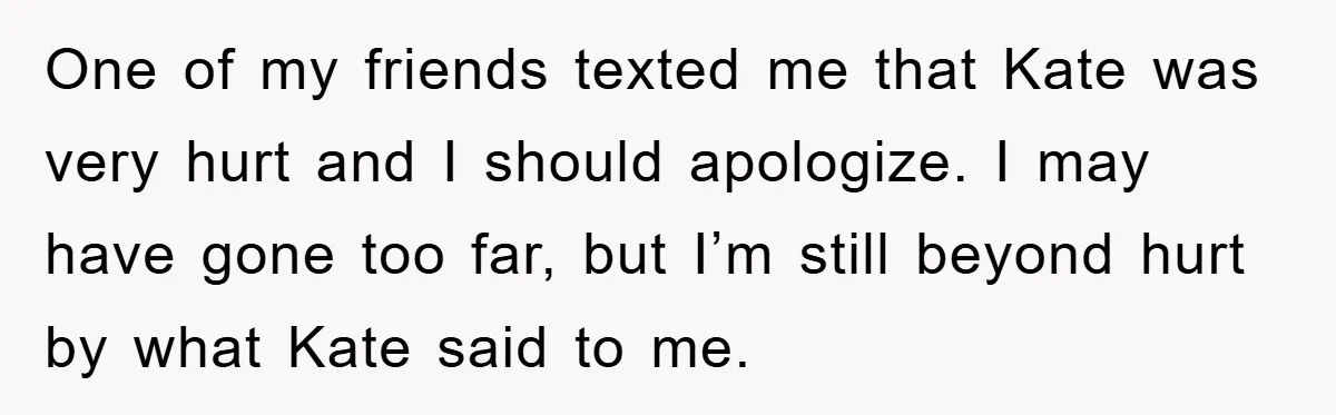Her Friend Mocked Her Pregnancy, So She Delivered a Comeback Nobody Expected One of my friends texted me that Kate was very hurt and I should apologize. I may have gone too far, but I’m still beyond hurt by what Kate said...