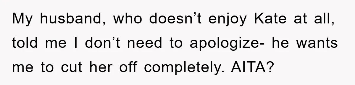 Her Friend Mocked Her Pregnancy, So She Delivered a Comeback Nobody Expected My husband, who doesn’t enjoy Kate at all, told me I don’t need to apologize- he wants me to cut her off completely. AITA?