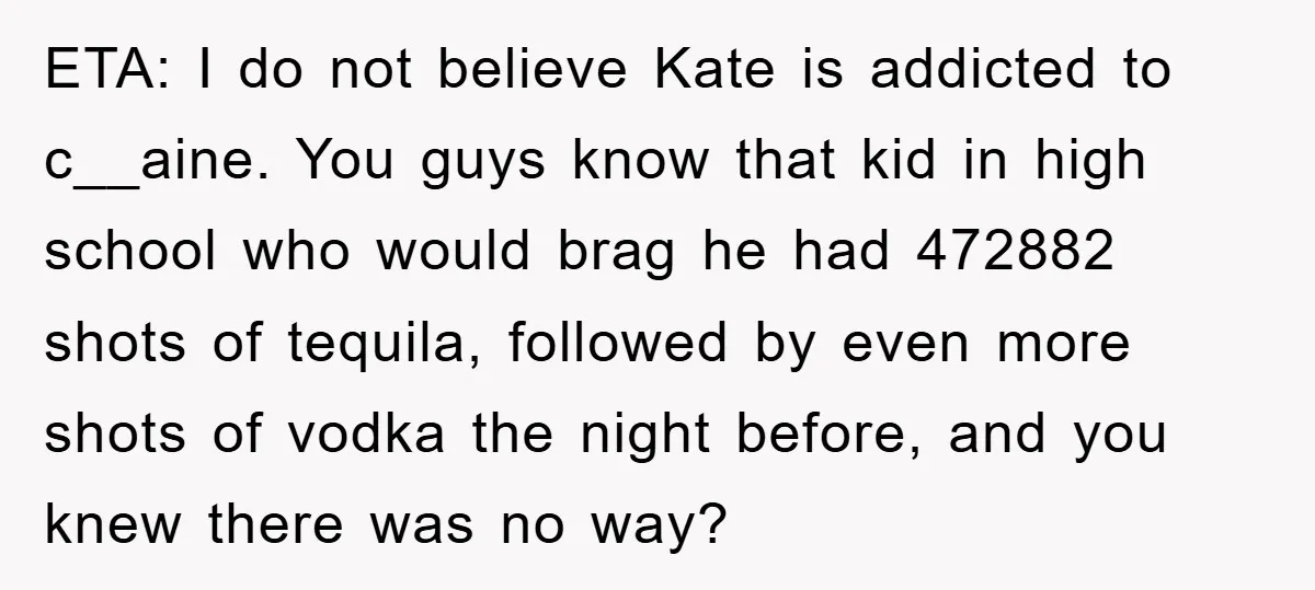 Her Friend Mocked Her Pregnancy, So She Delivered a Comeback Nobody Expected ETA: I do not believe Kate is addicted to c__aine. You guys know that kid in high school who would brag he had 472882 shots of tequila, followed by even...