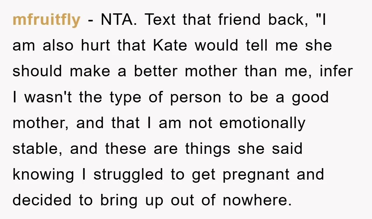 Her Friend Mocked Her Pregnancy, So She Delivered a Comeback Nobody Expected mfruitfly − NTA. Text that friend back, "I am also hurt that Kate would tell me she should make a better mother than me, infer I wasn't the type of...