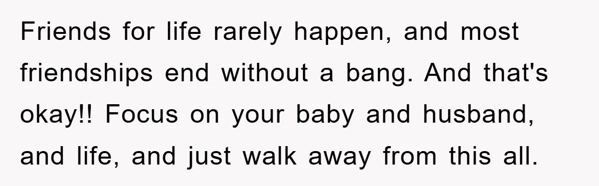 Her Friend Mocked Her Pregnancy, So She Delivered a Comeback Nobody Expected Friends for life rarely happen, and most friendships end without a bang. And that's okay!! Focus on your baby and husband, and life, and just walk away from this all.