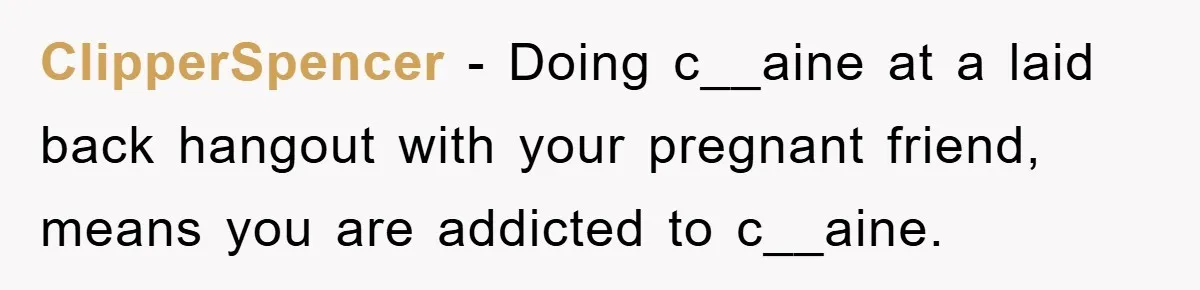 Her Friend Mocked Her Pregnancy, So She Delivered a Comeback Nobody Expected ClipperSpencer − Doing c__aine at a laid back hangout with your pregnant friend, means you are addicted to c__aine.