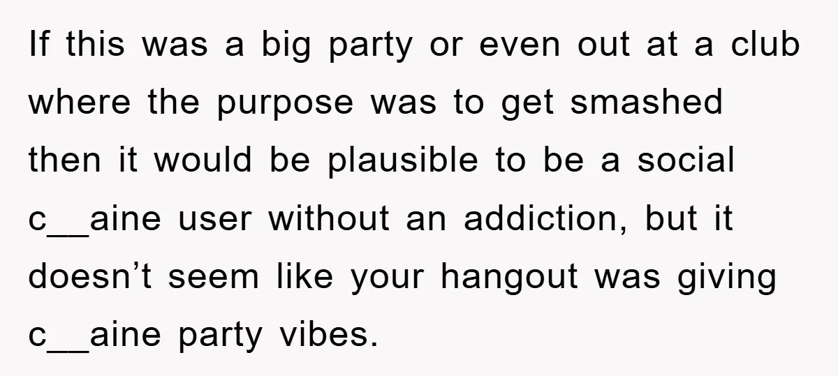 Her Friend Mocked Her Pregnancy, So She Delivered a Comeback Nobody Expected If this was a big party or even out at a club where the purpose was to get smashed then it would be plausible to be a social c__aine user...