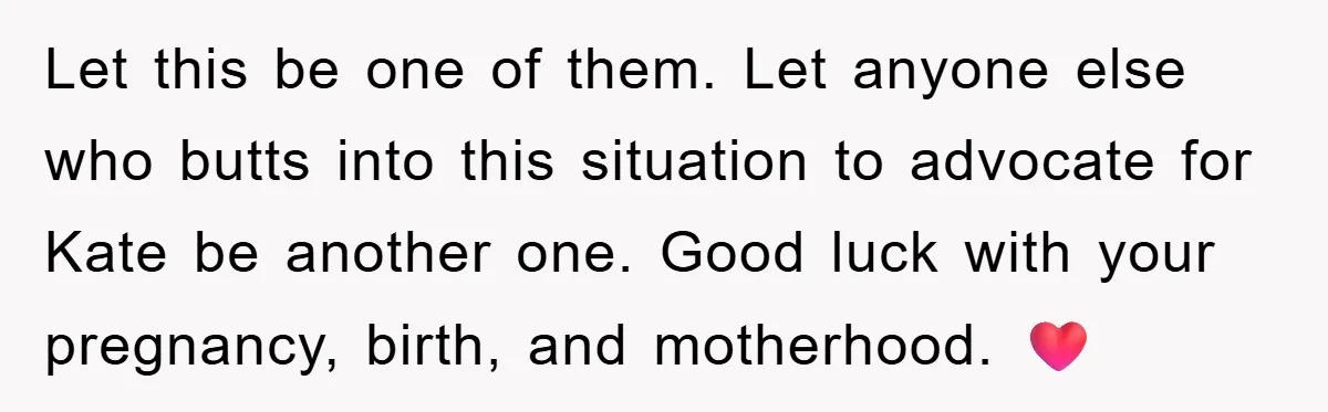 Her Friend Mocked Her Pregnancy, So She Delivered a Comeback Nobody Expected Let this be one of them. Let anyone else who butts into this situation to advocate for Kate be another one. Good luck with your pregnancy, birth, and motherhood. ❤️
