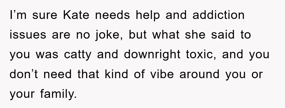Her Friend Mocked Her Pregnancy, So She Delivered a Comeback Nobody Expected I’m sure Kate needs help and addiction issues are no joke, but what she said to you was catty and downright toxic, and you don’t need that kind of vibe...