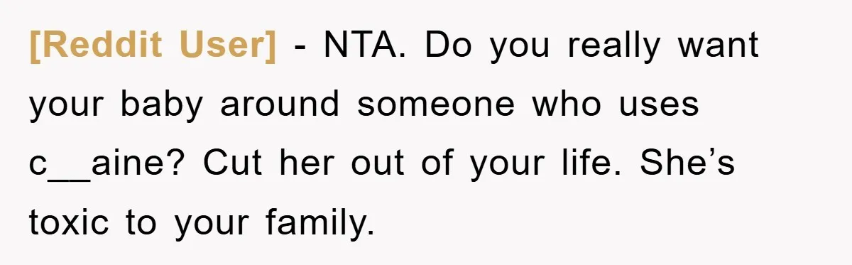 [Reddit User] − NTA. Do you really want your baby around someone who uses c__aine? Cut her out of your life. She’s toxic to your family.