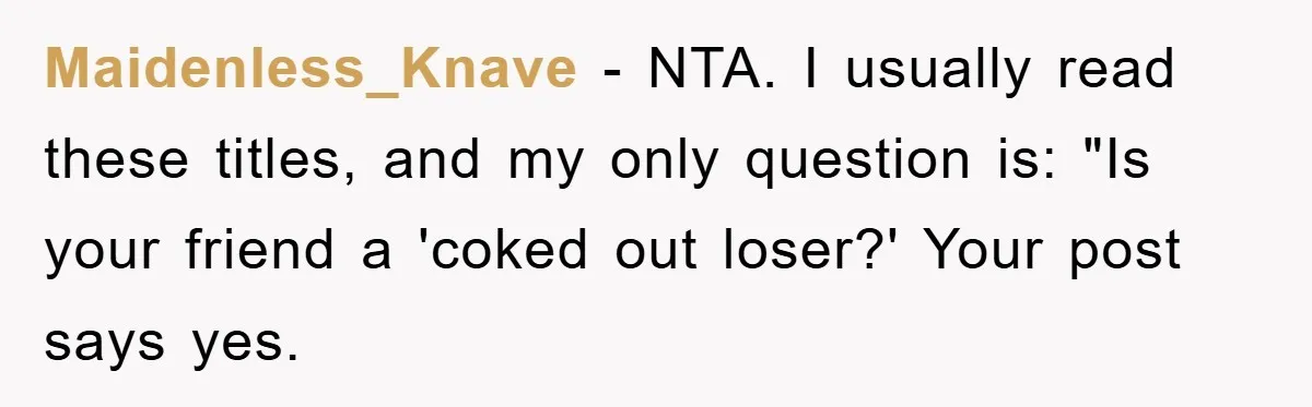 Her Friend Mocked Her Pregnancy, So She Delivered a Comeback Nobody Expected Maidenless_Knave − NTA. I usually read these titles, and my only question is: "Is your friend a 'coked out loser?' Your post says yes.