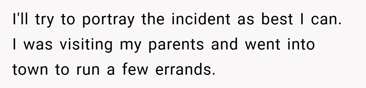 I'll try to portray the incident as best I can. I was visiting my parents and went into town to run a few errands.