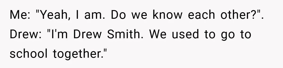Me: "Yeah, I am. Do we know each other?". Drew: "I'm Drew Smith. We used to go to school together."