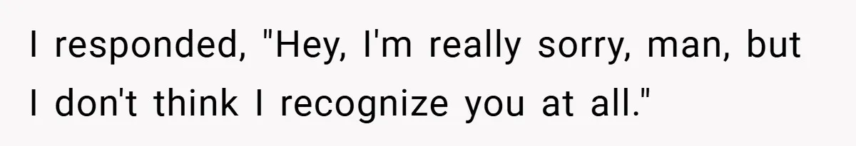 I responded, "Hey, I'm really sorry, man, but I don't think I recognize you at all."
