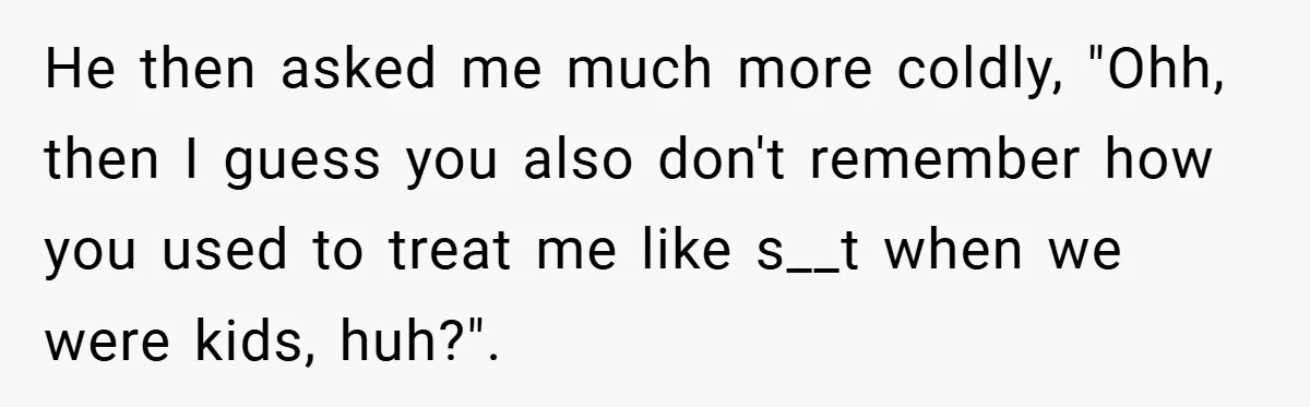 He then asked me much more coldly, "Ohh, then I guess you also don't remember how you used to treat me like s__t when we were kids, huh?".