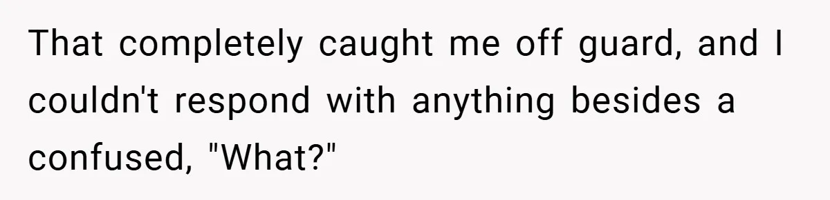 That completely caught me off guard, and I couldn't respond with anything besides a confused, "What?"