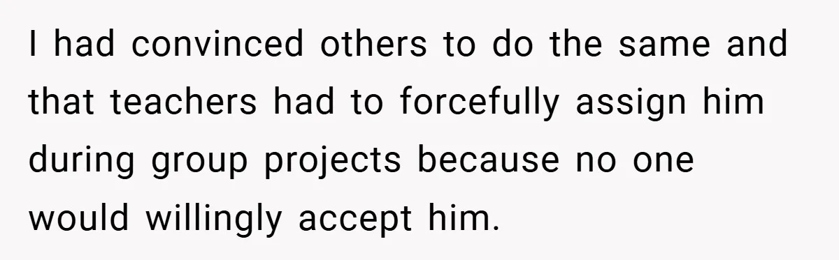 I had convinced others to do the same and that teachers had to forcefully assign him during group projects because no one would willingly accept him.