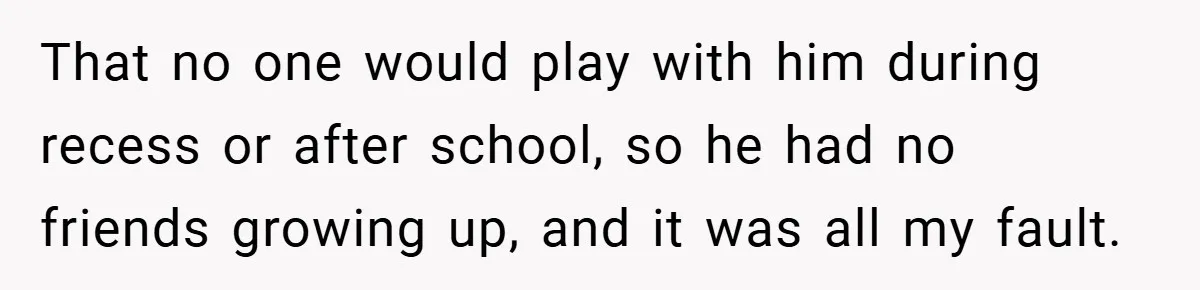 That no one would play with him during recess or after school, so he had no friends growing up, and it was all my fault.