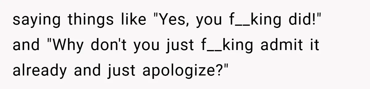 saying things like "Yes, you f__king did!" and "Why don't you just f__king admit it already and just apologize?"
