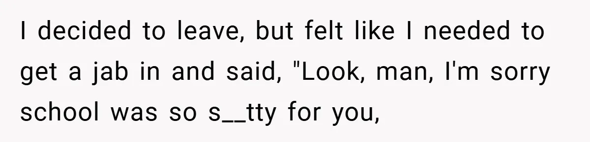 I decided to leave, but felt like I needed to get a jab in and said, "Look, man, I'm sorry school was so s__tty for you,