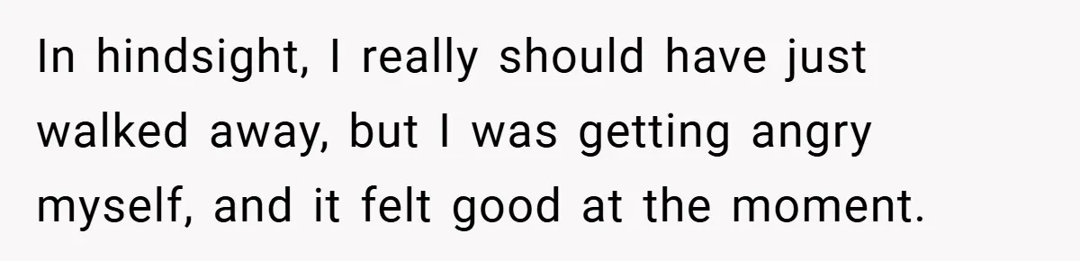 In hindsight, I really should have just walked away, but I was getting angry myself, and it felt good at the moment.