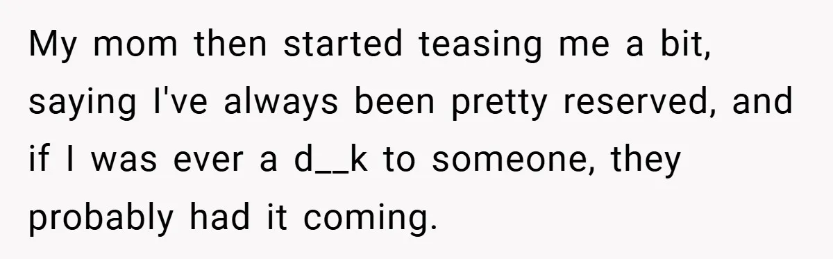 My mom then started teasing me a bit, saying I've always been pretty reserved, and if I was ever a d__k to someone, they probably had it coming.