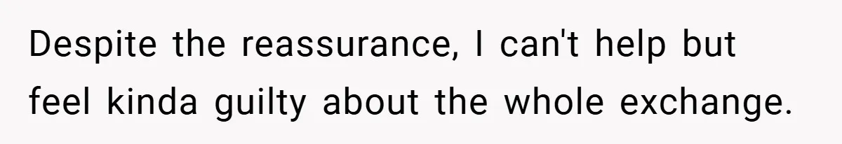 Despite the reassurance, I can't help but feel kinda guilty about the whole exchange.