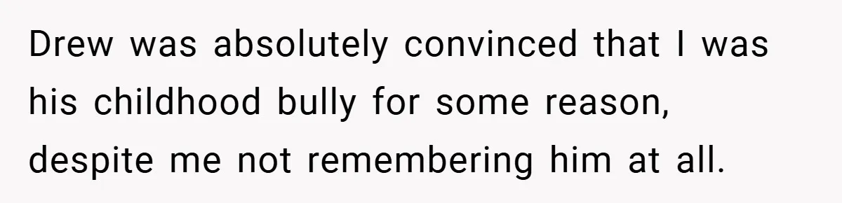 Drew was absolutely convinced that I was his childhood bully for some reason, despite me not remembering him at all.