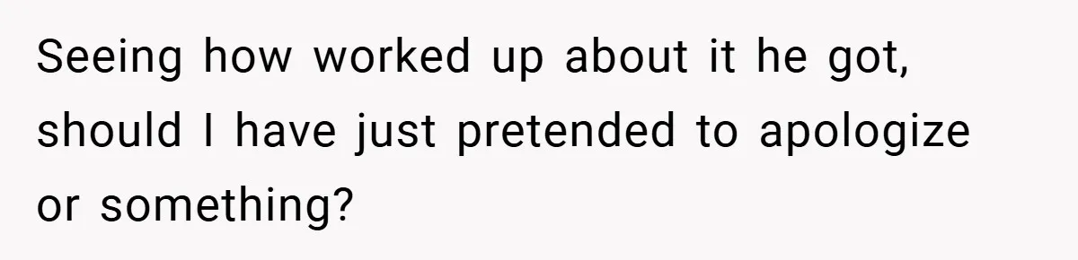 Seeing how worked up about it he got, should I have just pretended to apologize or something?