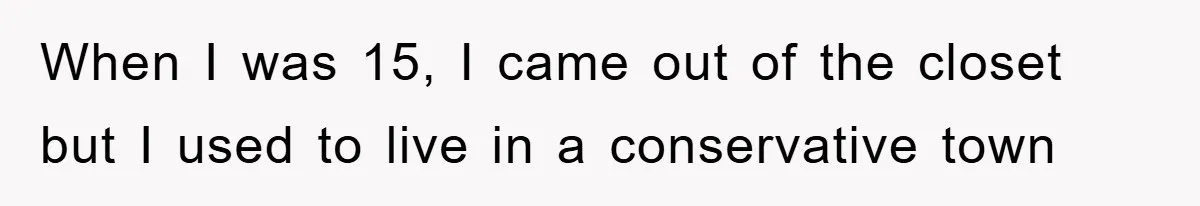 When I was 15, I came out of the closet but I used to live in a conservative town