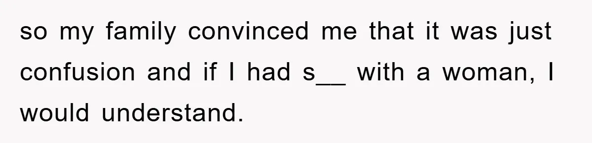 so my family convinced me that it was just confusion and if I had s__ with a woman, I would understand.