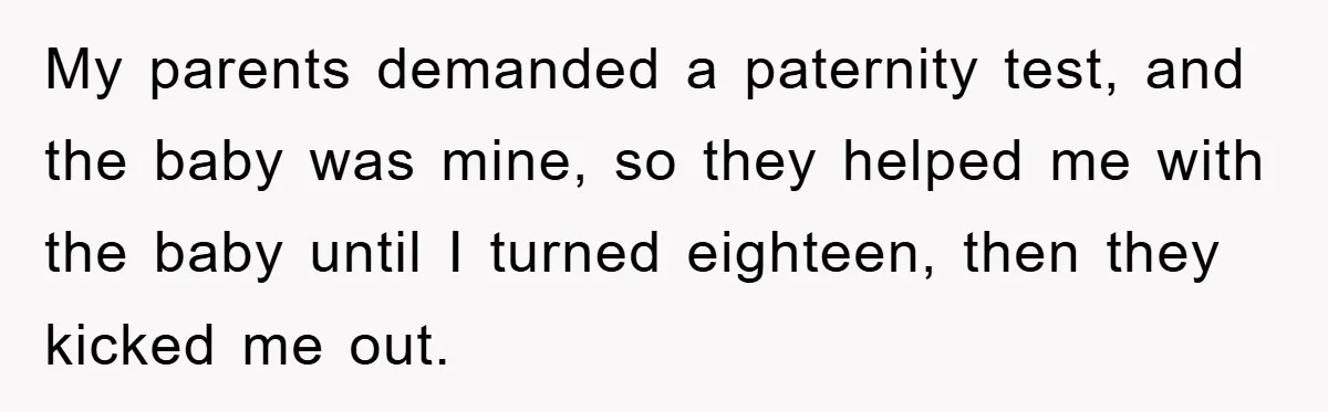 My parents demanded a paternity test, and the baby was mine, so they helped me with the baby until I turned eighteen, then they kicked me out.