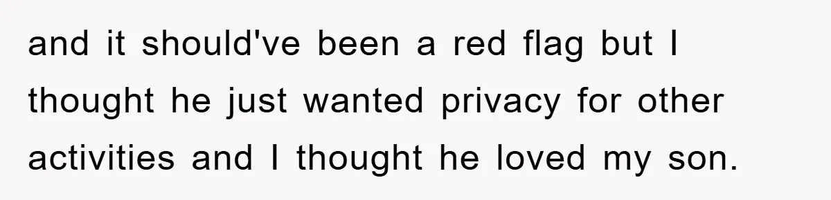 and it should've been a red flag but I thought he just wanted privacy for other activities and I thought he loved my son.