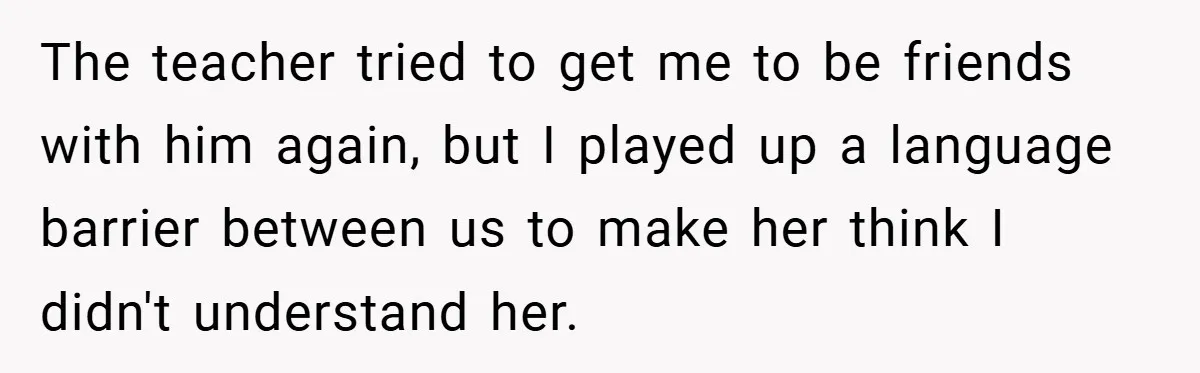 The teacher tried to get me to be friends with him again, but I played up a language barrier between us to make her think I didn't understand her.