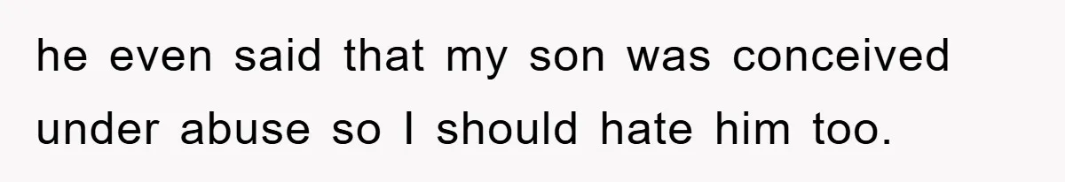 he even said that my son was conceived under abuse so I should hate him too.