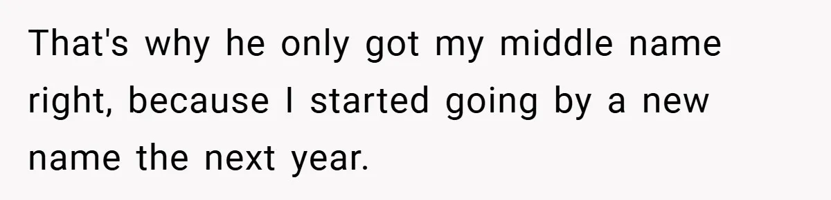 That's why he only got my middle name right, because I started going by a new name the next year.