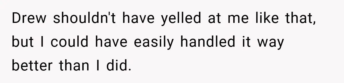 Drew shouldn't have yelled at me like that, but I could have easily handled it way better than I did.