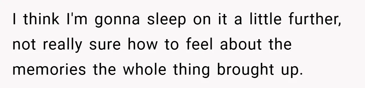I think I'm gonna sleep on it a little further, not really sure how to feel about the memories the whole thing brought up.