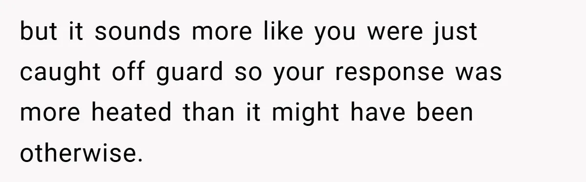 but it sounds more like you were just caught off guard so your response was more heated than it might have been otherwise.