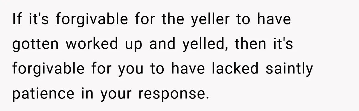 If it's forgivable for the yeller to have gotten worked up and yelled, then it's forgivable for you to have lacked saintly patience in your response.