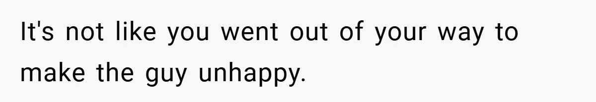 It's not like you went out of your way to make the guy unhappy.