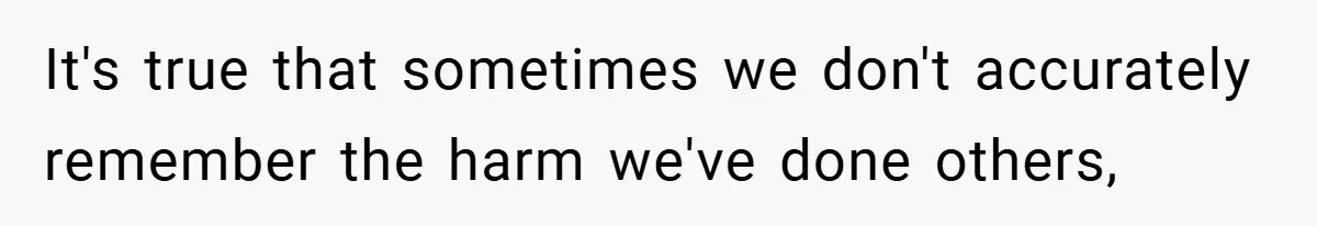 It's true that sometimes we don't accurately remember the harm we've done others,