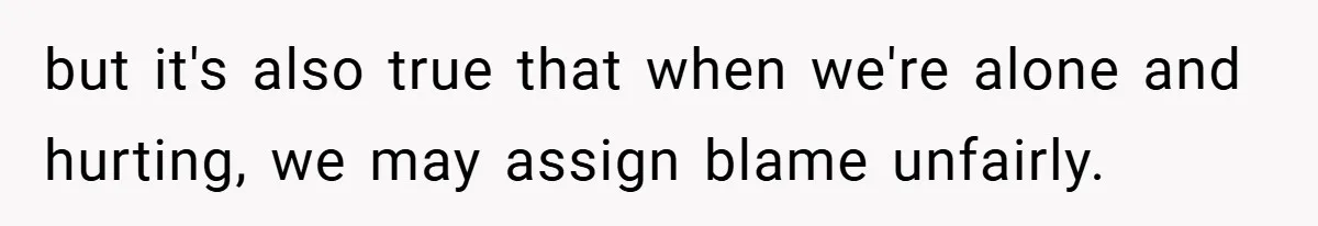 but it's also true that when we're alone and hurting, we may assign blame unfairly.