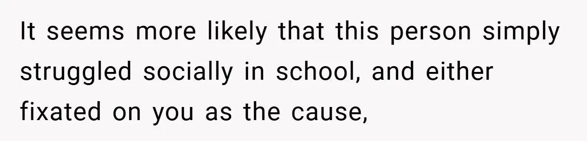 It seems more likely that this person simply struggled socially in school, and either fixated on you as the cause,