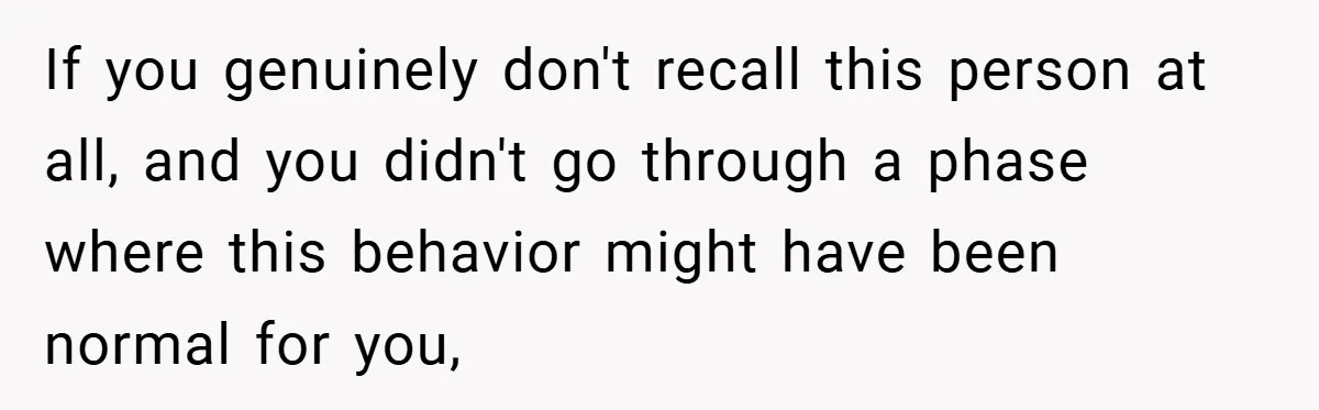 If you genuinely don't recall this person at all, and you didn't go through a phase where this behavior might have been normal for you,
