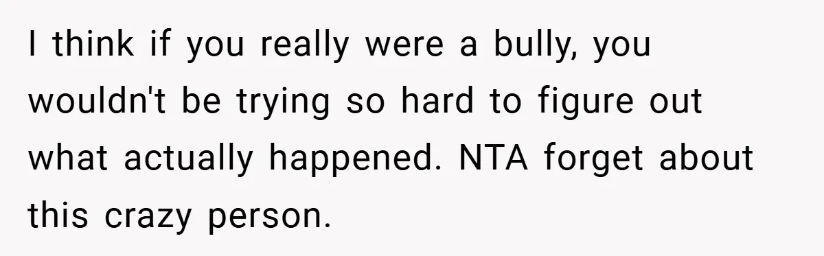 I think if you really were a bully, you wouldn't be trying so hard to figure out what actually happened. NTA forget about this crazy person.