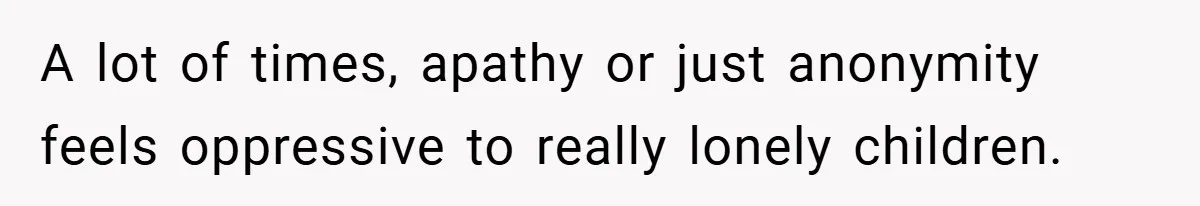A lot of times, apathy or just anonymity feels oppressive to really lonely children.
