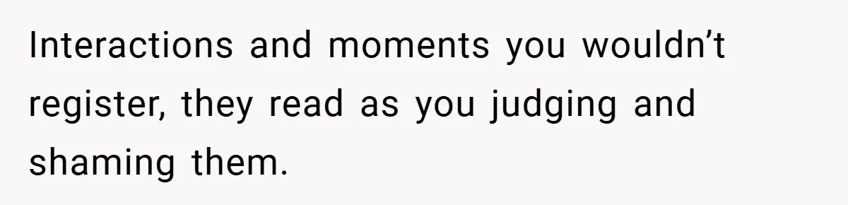 Interactions and moments you wouldn’t register, they read as you judging and shaming them.