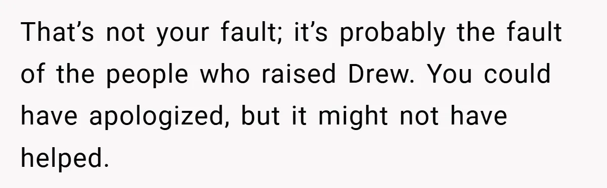 That’s not your fault; it’s probably the fault of the people who raised Drew. You could have apologized, but it might not have helped.